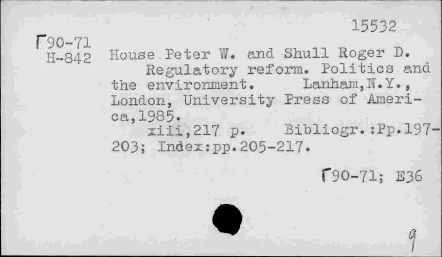 ﻿Г 90-71
Н-842
15532
House Peter W. and Shull Roger D.
Regulatory reform. Politics and the environment.	Lanham,N.Y.,
London, University Press of America, 1985»
xiii,217 p. Bibliogr.:Pp.l97 203; Index:pp.205-217«
Г9О-71; E36